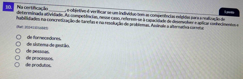 ponto
10. Na certificação_ , o objetivo é verificar se um indivíduo tem as competências exigidas para a realização de
determinada atividade. As competências, nesse caso, referem-se à capacidade de desenvolver e aplicar conhecimentos e
habilidades na concretização de tarefas e na resolução de problemas. Assinale a alternativa correta:
(Ref: 202411016885)
de fornecedores.
de sistema de gestão.
de pessoas.
de processos.
de produtos.