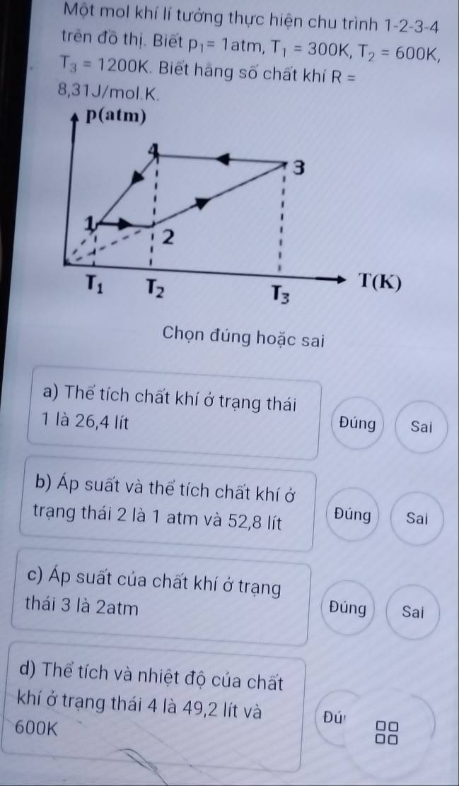 Một mol khí lí tướng thực hiện chu trình 1 -2 -3 -4
trên đồ thị. Biết p_1=1atm, T_1=300K, T_2=600K,
T_3=1200K. Biết hãng số chất khí R=
8,31J/mol. K.
p(atm)
4
3
1 2
T_1 T_2
T_3 T(K)
Chọn đúng hoặc sai 
a) Thể tích chất khí ở trạng thái 
1 là 26, 4 lít Đúng Sai 
b) Áp suất và thể tích chất khí ở 
trạng thái 2 là 1 atm và 52, 8 lít Đúng Sai 
c) Áp suất của chất khí ở trạng 
thái 3 là 2atm Đúng Sai 
d) Thể tích và nhiệt độ của chất 
khí ở trạng thái 4 là 49,2 lít và Đú n
600K