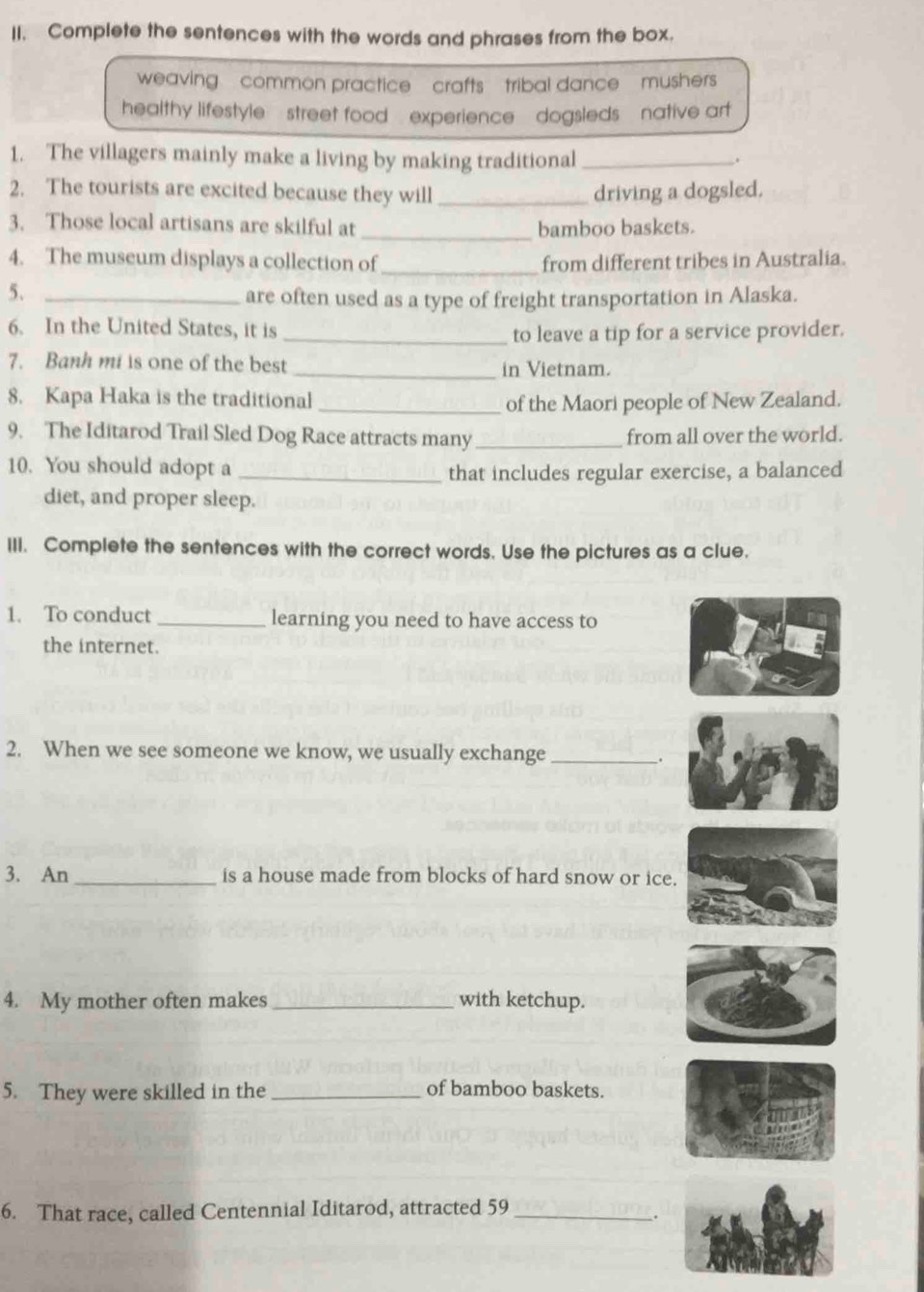 Complete the sentences with the words and phrases from the box.
weaving common practice crafts tribal dance mushers
healthy lifestyle street food , experience , dogsleds , native arf
1. The villagers mainly make a living by making traditional _.
2. The tourists are excited because they will_ driving a dogsled.
3. Those local artisans are skilful at _bamboo baskets.
4. The museum displays a collection of_ from different tribes in Australia.
5、_
are often used as a type of freight transportation in Alaska.
6. In the United States, it is
_to leave a tip for a service provider.
7. Banh mi is one of the best _in Vietnam.
8. Kapa Haka is the traditional _of the Maori people of New Zealand.
9. The Iditarod Trail Sled Dog Race attracts many _from all over the world.
10. You should adopt a_
that includes regular exercise, a balanced
diet, and proper sleep.
III. Complete the sentences with the correct words. Use the pictures as a clue.
1. To conduct _learning you need to have access to
the internet.
2. When we see someone we know, we usually exchange_
.
3. An_ is a house made from blocks of hard snow or ice.
4. My mother often makes _with ketchup.
5. They were skilled in the _of bamboo baskets.
6. That race, called Centennial Iditarod, attracted 59_
.