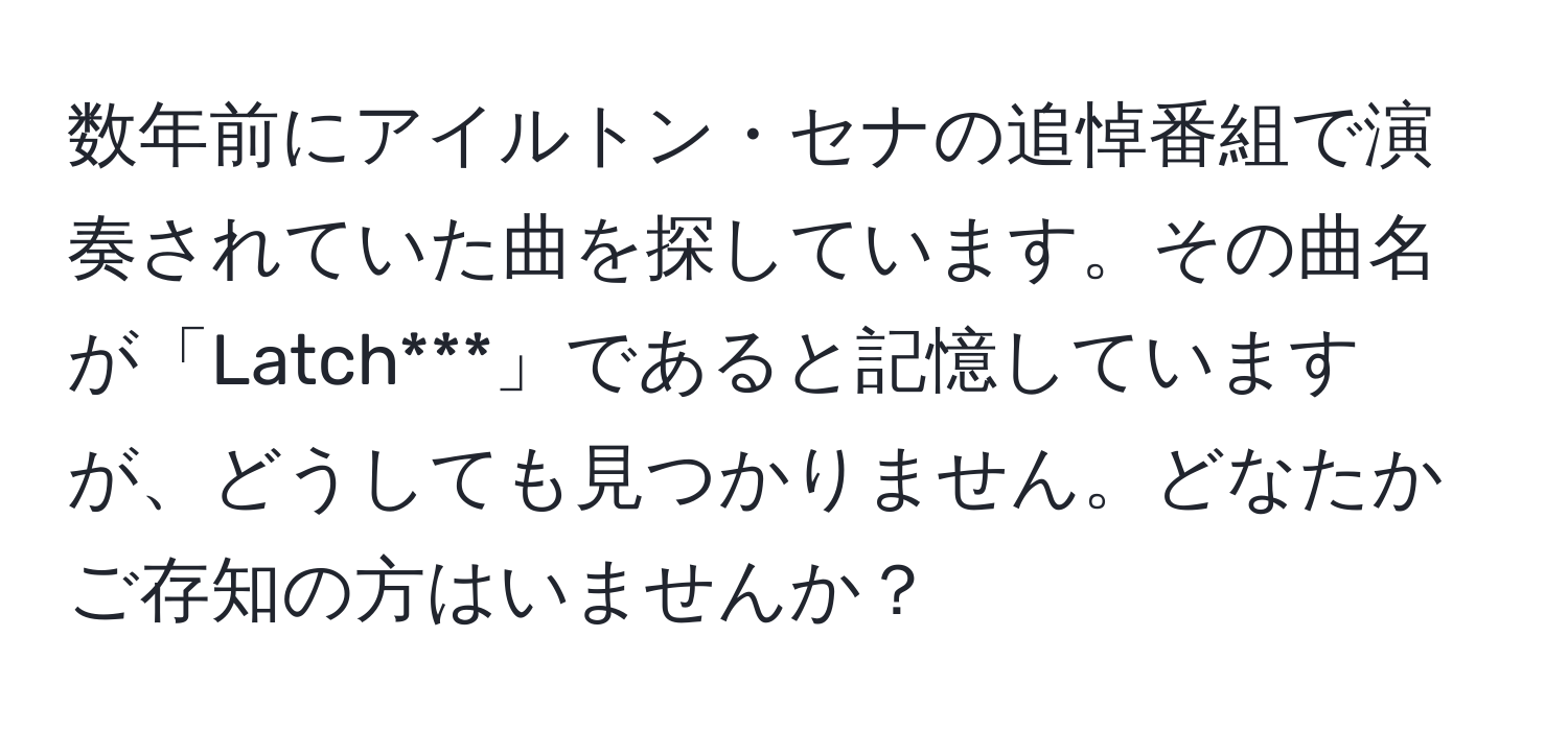 数年前にアイルトン・セナの追悼番組で演奏されていた曲を探しています。その曲名が「Latch***」であると記憶していますが、どうしても見つかりません。どなたかご存知の方はいませんか？