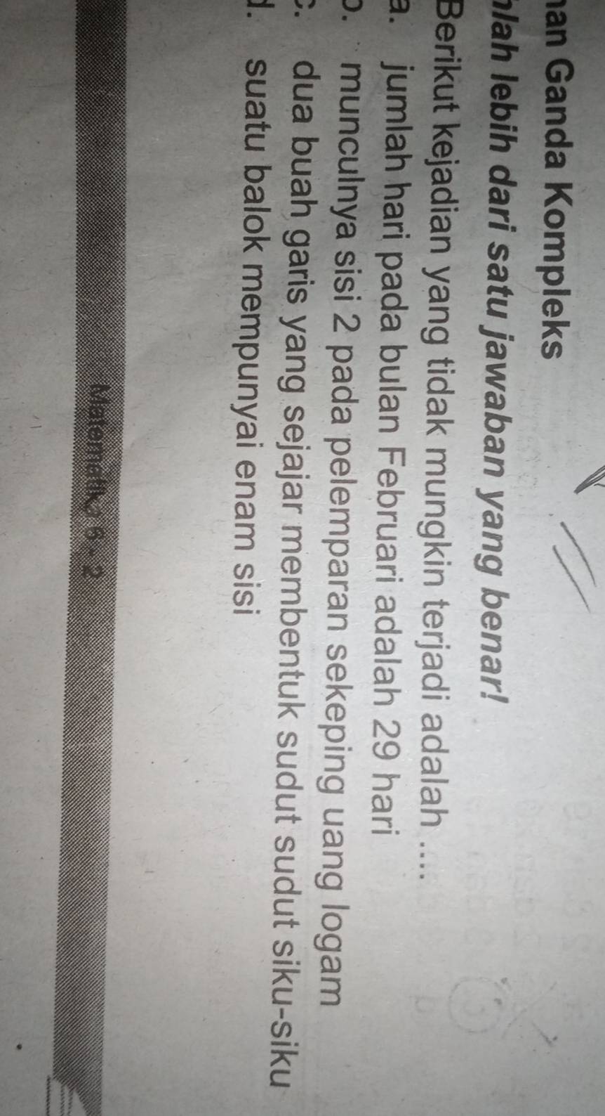 an Ganda Kompleks
hlah lebih dari satu jawaban yang benar!
Berikut kejadian yang tidak mungkin terjadi adalah ....
a. jumlah hari pada bulan Februari adalah 29 hari
b. · munculnya sisi 2 pada pelemparan sekeping uang logam
c. dua buah garis yang sejajar membentuk sudut sudut siku-siku. suatu balok mempunyai enam sisi
Matematika 6-2