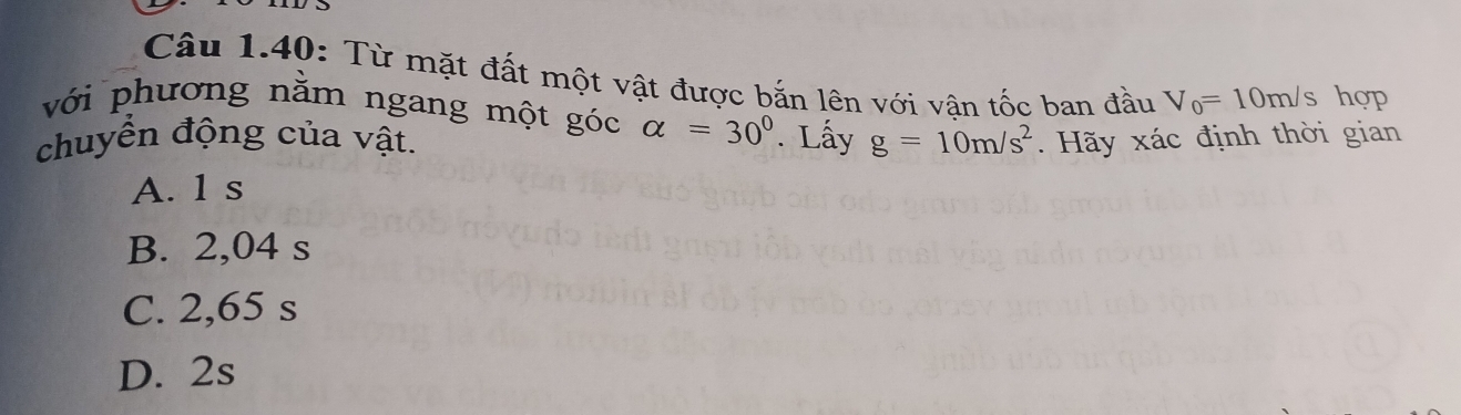 Câu 1.40: Từ mặt đất một vật được bắn lên với vân tốc ban đầu V_0=10m/s hợp
với phương nằm ngang một góc alpha =30°
chuyển động của vật. . Lấy g=10m/s^2. Hãy xác định thời gian
A. 1 s
B. 2,04 s
C. 2,65 s
D. 2s