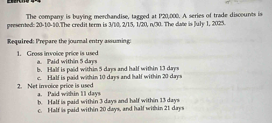 The company is buying merchandise, tagged at P20,000. A series of trade discounts is
presented: 20-10-10.The credit term is 3/10, 2/15, 1/20, n/30. The date is July 1, 2025.
Required: Prepare the journal entry assuming:
1. Gross invoice price is used
a. Paid within 5 days
b. Half is paid within 5 days and half within 13 days
c. Half is paid within 10 days and half within 20 days
2. Net invoice price is used
a. Paid within 11 days
b. Half is paid within 3 days and half within 13 days
c. Half is paid within 20 days, and half within 21 days