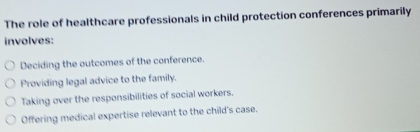 The role of healthcare professionals in child protection conferences primarily
involves:
Deciding the outcomes of the conference.
Providing legal advice to the family.
Taking over the responsibilities of social workers.
Offering medical expertise relevant to the child's case.