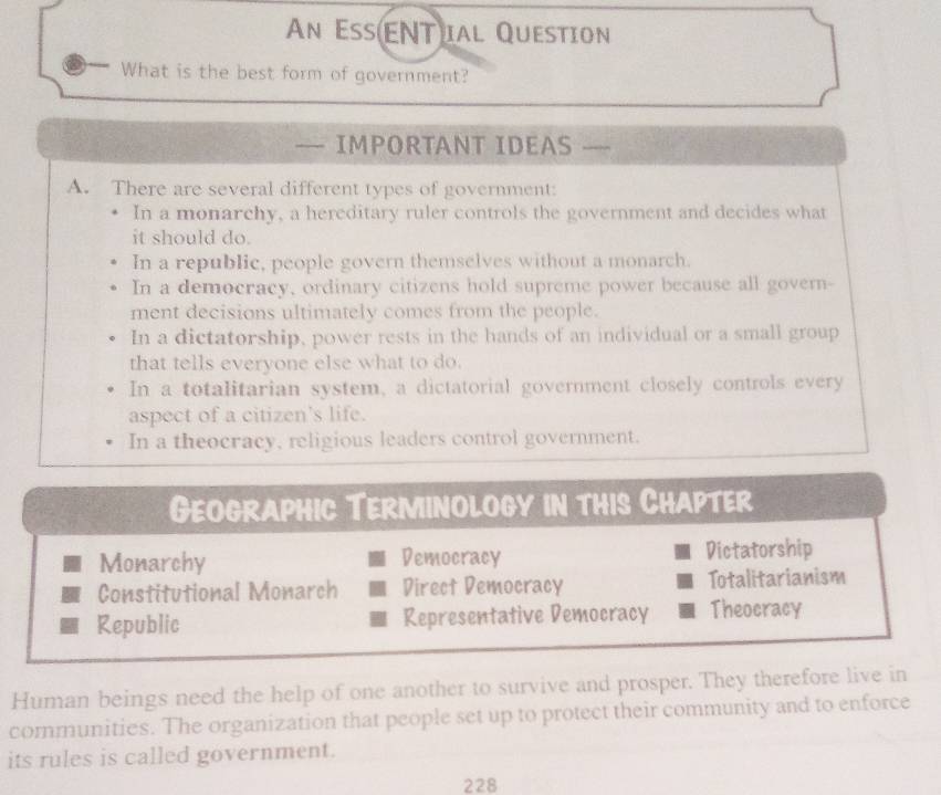 An EsENT ial Question
What is the best form of government?
— IMPORTANT IDEAS
A. There are several different types of government:
In a monarchy, a hereditary ruler controls the government and decides what
it should do.
In a republic, people govern themselves without a monarch.
In a democracy, ordinary citizens hold supreme power because all govern-
ment decisions ultimately comes from the people.
In a dictatorship, power rests in the hands of an individual or a small group
that tells everyone else what to do.
In a totalitarian system, a dictatorial government closely controls every
aspect of a citizen’s life.
In a theocracy, religious leaders control government.
Geographic Terminology in this Chapter
Monarchy Democracy Dictatorship
Constitutional Monarch Direct Democracy Totalitarianism
Republic Representative Democracy Theocracy
Human beings need the help of one another to survive and prosper. They therefore live in
communities. The organization that people set up to protect their community and to enforce
its rules is called government.
228