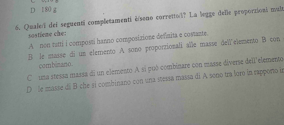 0,10 5
D 180 g
6. Quale/i dei seguenti completamenti è/sono corretto/i? La legge delle proporzioni mult
sostiene che:
A non tutti i composti hanno composizione definita e costante.
B le masse di un elemento A sono proporzionali alle masse dell’elemento B con
combinano.
Cóuna stessa massa di un elemento A si può combinare con masse diverse dell’elemento
D le masse di B che si combinano con una stessa massa di A sono tra loro in rapporto in