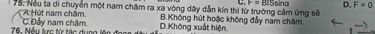 F=BISsin alpha D. F=0
75. Nếu ta di chuyển một nam châm ra xa vòng dây dẫn kín thì từ trường cảm ứng sẽ
A. Hút nam chấm. B.Không hút hoặc không đẩy nam châm.
C.Đảy nam châm. D.Không xuất hiện.
76. Nếu lực từ tác dụng lên đc