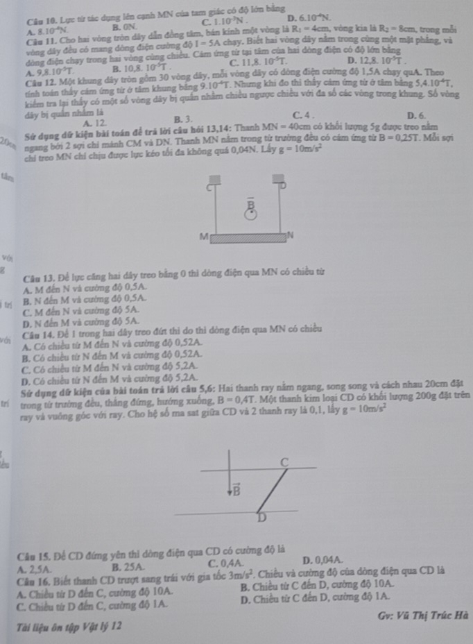 Lực từ tác dụng lên cạnh MN của tam giác có độ lớn bằng
R_1=4cm
A. 8. 10^4N B. 0N. C. 1.10^(-3)N. D. 6.10^(-4)N. , vòng kia là R_2=8cm , trong mỗi
Câu 11. Cho hai vòng tròn dây dẫn đồng tâm, bán kính một vòng là chạy. Biết hai vòng dây năm trong cùng một mặt phẳng, và
vòng dây đều có mang dòng điện cường độ I=5A
dòng điện chạy trong hai vòng cùng chiều. Cảm ứng từ tại tâm của hai dòng điện có độ lớn băng
A. 9,8.10^-T. B. 10.8.10^(-5)T. C. 11,8.10^(-5)T. D. 12,8.10^(-5)T.
Câu 12. Một khung dây tròn gồm 30 vòng dây, mỗi vòng dây có dòng điện cường độ 1,5A chạy quA. Theo
tính toán thấy cảm ứng từ ở tâm khung bảng 9.10^(-4)T. Nhưng khi đo thì thây cảm ứng từ ở tâm bảng 5,4.10^4T.
kiểm tra lại thấy có một số vòng dây bị quân nhằm chiều ngược chiều với đa số các vòng trong khung. Số vòng
dây bị quân nhằm là B. 3. C. 4 . D. 6.
A. 12.
Sử dụng dữ kiện bài toán để trả lời câu hỏi 13,14: Thanh MN=40cm km có khối lượng 5g được treo năm . Mỗi sợi
ngang bởi 2 sợi chi mánh CM và DN. Thanh MN nằm trong từ trường đều có cám ứng từ B=0.25T
chi treo MN chỉ chịu được lực kéo tối đa không quá 0,04N. Lấy g=10m/s^2
tâm
M
N
với
Câu 13. Để lực căng hai dây treo bằng 0 thì dòng điện qua MN có chiều từ
A. M đến N và cường độ 0,5A.
frí
B. N đến M và cường độ 0,5A.
C. M đến N và cường độ 5A.
D. N đến M và cường độ 5A.
Câu 14. Để 1 trong hai dây treo đứt thì do thì dòng điện qua MN có chiều
với A. Có chiều từ M đến N và cường độ 0,52A.
B. Có chiều từ N đến M và cường độ 0,52A.
C. Có chiều từ M đến N và cường độ 5,2A.
D. Có chiều tứ N đến M và cường độ 5,2A.
Sử dụng dữ kiện của bài toán trả lời câu 5,6: Hai thanh ray nằm ngang, song song và cách nhau 20cm đặt
trí trong từ trưởng đều, thắng đứng, hướng xuống, B=0,4T T. Một thanh kim loại CD có khối lượng 200g đặt trên
ray và vuông góc với ray. Cho hệ số ma sat giữa CD và 2 thanh ray là 0,1, lây g=10m/s^2
Câu 15. Để CD đứng yên thì dòng điện qua CD có cường độ là
A. 2,5A. B. 25A. C. 0,4A. D. 0,04A.
Cầu 16. Biết thanh CD trượt sang trái với gia tốc 3m/s^2 *. Chiều và cường độ của dòng điện qua CD là
A. Chiều từ D đến C, cường độ 10A. B. Chiều từ C đến D, cường độ 10A.
C. Chiều từ D đến C, cường độ 1A. D. Chiều từ C đến D, cường độ 1A.
Gv: Vũ Thị Trúc Hà
Tài liệu ôn tập Vật lý 12