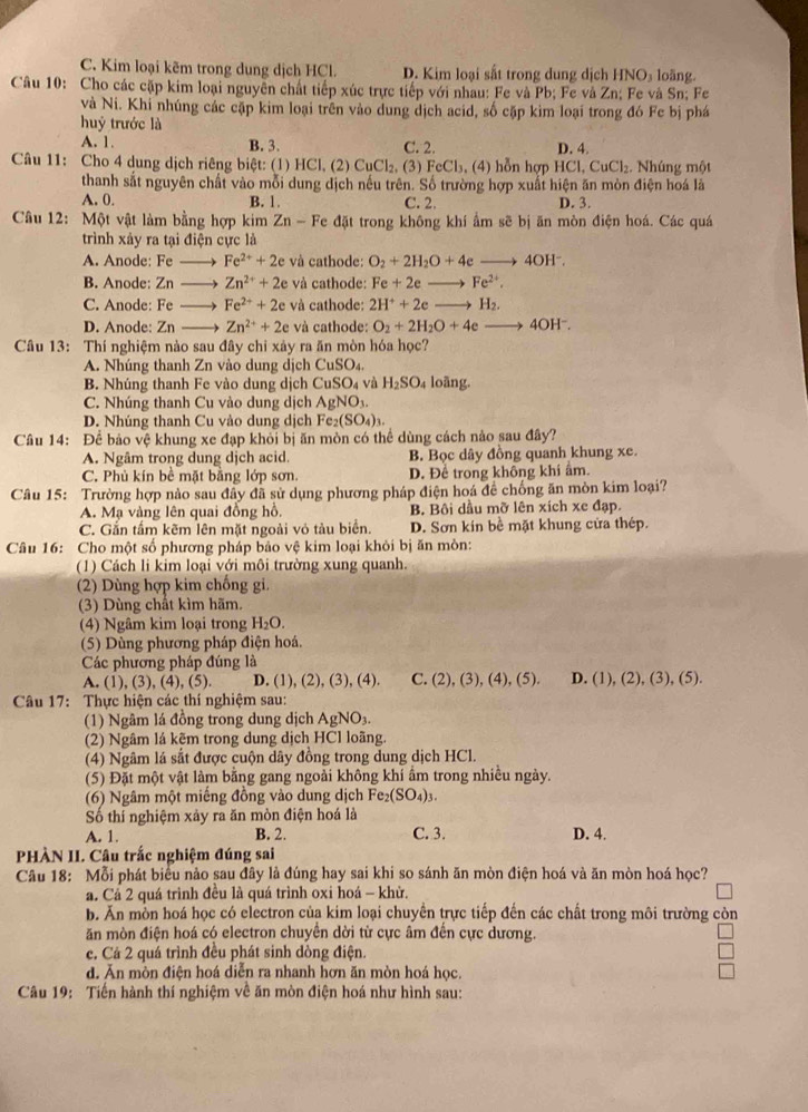 C. Kim loại kẽm trong dung dịch HCl. D. Kim loại sắt trong dung dịch HNO_3 loāng
Câu 10: Cho các cặp kim loại nguyên chất tiếp xúc trực tiếp với nhau: Fe và Pb; Fe và Zn; Fe và Sn; Fe
và Ni. Khi nhúng các cặp kim loại trên vào dung dịch acid, số cặp kim loại trong đó Fc bị phá
huỷ trước là
A. 1. B. 3. C. 2. D. 4.
Câu 11: Cho 4 dung dịch riêng biệt: (1) HCl, (2) CuCl_2. (3) FeCl_3 , (4) hỗn hợp HCl,CuCl_2 :. Nhúng một
thanh sắt nguyên chất vào mỗi dung dịch nếu trên. Số trường hợp xuất hiện ăn mòn điện hoá là
A. 0. B. 1. C. 2. D. 3.
Câu 12: Một vật làm bằng hợp kim Zn - Fe đặt trong không khí ẩm sẽ bị ăn mòn điện hoá. Các quá
trình xảy ra tại điện cực là
A. Anode: Fe Fe^(2+)+2e và cathode: O_2+2H_2O+4eto 4OH^-.
B. Anode: Zn → Zn^(2+)+2e và cathode: Fe+2eto Fe^(2+).
C. Anode: Fe → Fe^(2+)+2e và cathode: 2H^++2e_  H_2.
D. Anode: Zn Zn^(2+)+2e và cathode: O_2+2H_2O+4e to 4OH^-.
Câu 13: Thí nghiệm nào sau đây chỉ xảy ra ăn mòn hóa học?
A. Nhúng thanh Zn vào dung dịch CuSO_4.
B. Nhúng thanh Fe vào dung dịch CuSO_4 và H_2SO_4 loãng.
C. Nhúng thanh Cu vào dung dịch AgNO_3.
D. Nhúng thanh Cu vào dung dịch Fe_2(SO_4)_3.
Câu 14: Để bảo vệ khung xe đạp khỏi bị ăn mòn có thể dùng cách nào sau đây?
A. Ngâm trong dung dịch acid. B. Bọc dây đồng quanh khung xe.
C. Phủ kín bề mặt bằng lớp sơn. D. Để trong không khi âm.
Câu 15: Trường hợp nào sau đây đã sử dụng phương pháp điện hoá để chống ăn mòn kim loại?
A. Mạ vàng lên quai đồng hồ. B. Bội dầu mỡ lên xích xe đạp.
C. Gắn tầm kẽm lên mặt ngoài vỏ tàu biển. D. Sơn kín bề mặt khung cửa thép.
Câu 16: Cho một số phương pháp bảo vệ kim loại khỏi bị ăn mòn:
(1) Cách li kim loại với môi trường xung quanh.
(2) Dùng hợp kim chống gi.
(3) Dùng chất kìm hãm.
(4) Ngâm kim loại trong H_2O.
(5) Dùng phương pháp điện hoá.
Các phương pháp đúng là
A. (1), (3), (4), (5). D. (1), (2), (3), (4). C. (2),(3),(4),(5). D. (1),(2),(3),(5)
Câu 17: Thực hiện các thí nghiệm sau:
(1) Ngâm lá đồng trong dung dịch AgNO₃.
(2) Ngâm lá kẽm trong dung dịch HCl loãng.
(4) Ngâm lá sắt được cuộn dây đồng trong dung dịch HCl.
(5) Đặt một vật làm bằng gang ngoài không khí ẩm trong nhiều ngày.
(6) Ngâm một miếng đồng vào dung dịch Fe_2(SO_4)_3.
Số thí nghiệm xảy ra ăn mòn điện hoá là
A. 1. B. 2. C. 3. D. 4.
PHÀN II. Câu trắc nghiệm đúng sai
Câu 18: Mỗi phát biểu nảo sau đây là đúng hay sai khi so sánh ăn mòn điện hoá và ăn mòn hoá học?
a. Cả 2 quá trình đều là quá trình oxi hoá - khử.
b. Ăn mồn hoá học có electron của kim loại chuyển trực tiếp đến các chất trong môi trường còn
ăn mòn điện hoá có electron chuyển dời từ cực âm đến cực dương.
c. Cá 2 quá trình đều phát sinh dòng điện.
d. Ăn mòn điện hoá diễn ra nhanh hơn ăn mòn hoá học.
Câu 19: Tiến hành thí nghiệm về ăn mòn điện hoá như hình sau: