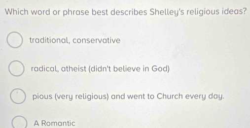 Which word or phrase best describes Shelley's religious ideas?
traditional, conservative
radical, atheist (didn't believe in God)
pious (very religious) and went to Church every day.
A Romantic