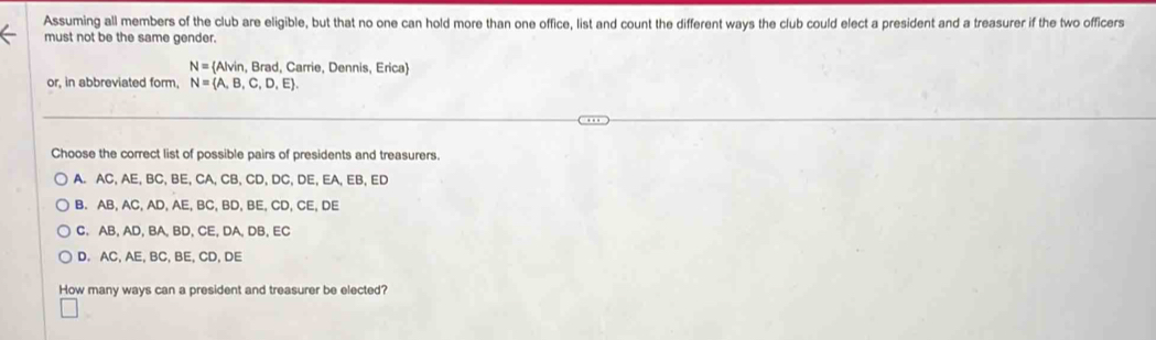 Assuming all members of the club are eligible, but that no one can hold more than one office, list and count the different ways the club could elect a president and a treasurer if the two officers
must not be the same gender.
N= Alvin , Brad, Carrie, Dennis, Erica
or, in abbreviated form, N= A,B,C,D,E. 
Choose the correct list of possible pairs of presidents and treasurers.
A. AC, AE, BC, BE, CA, CB, CD, DC, DE, EA, EB, ED
B. AB, AC, AD, AE, BC, BD, BE, CD, CE, DE
C. AB, AD, BA, BD, CE, DA, DB, EC
D. AC, AE, BC, BE, CD, DE
How many ways can a president and treasurer be elected?