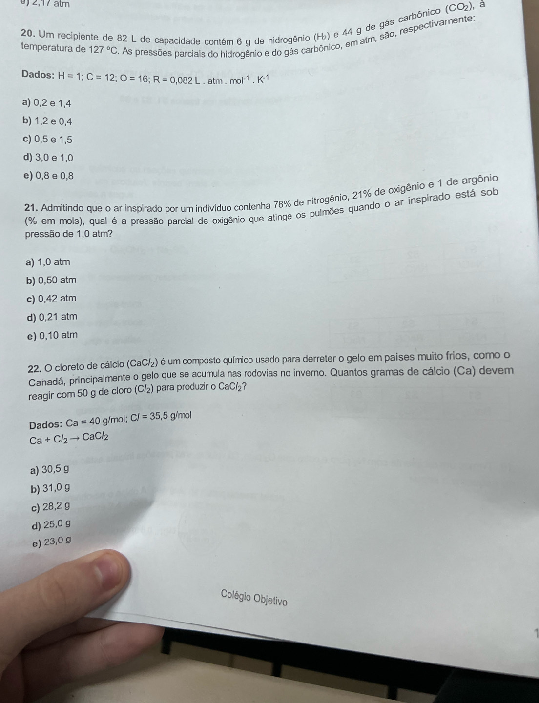 2,17 atm (CO_2) , à
20. Um recipiente de 82 L de capacidade contém 6 g de hidrogênio (Η₂) e 44 g de gás carbônico
temperatura de 127°C. As pressões parciais do hidrogênio e do gás carbônico, em atm, são, respectivamente:
Dados: H=1; C=12; O=16; R=0,082L· atm.mol^(-1).K^(-1)
a) 0,2 e 1,4
b) 1,2 e 0,4
c) 0,5 e 1,5
d) 3,0 e 1,0
e) 0,8 e 0,8
21. Admitindo que o ar inspirado por um indivíduo contenha 78% de nitrogênio, 21% de oxigênio e 1 de argônio
(% em mols), qual é a pressão parcial de oxigênio que atinge os pulmões quando o ar inspirado está sob
pressão de 1,0 atm?
a) 1,0 atm
b) 0,50 atm
c) 0,42 atm
d) 0,21 atm
e) 0,10 atm
22. O cloreto de cálcio (CaCl_2) é é um composto químico usado para derreter o gelo em países muito frios, como o
Canadá, principalmente o gelo que se acumula nas rodovias no inverno. Quantos gramas de cálcio (Ca) devem
reagir com 50 g de cloro (Cl_2) para produzir o CaCl_2 ?
Dados: Ca=40g/m a I; CI=35,5g /mo
Ca+Cl_2to CaCl_2
a) 30,5 g
b) 31,0 g
c) 28,2 g
d) 25,0 g
e) 23,0 g
Colégio Objetivo
1