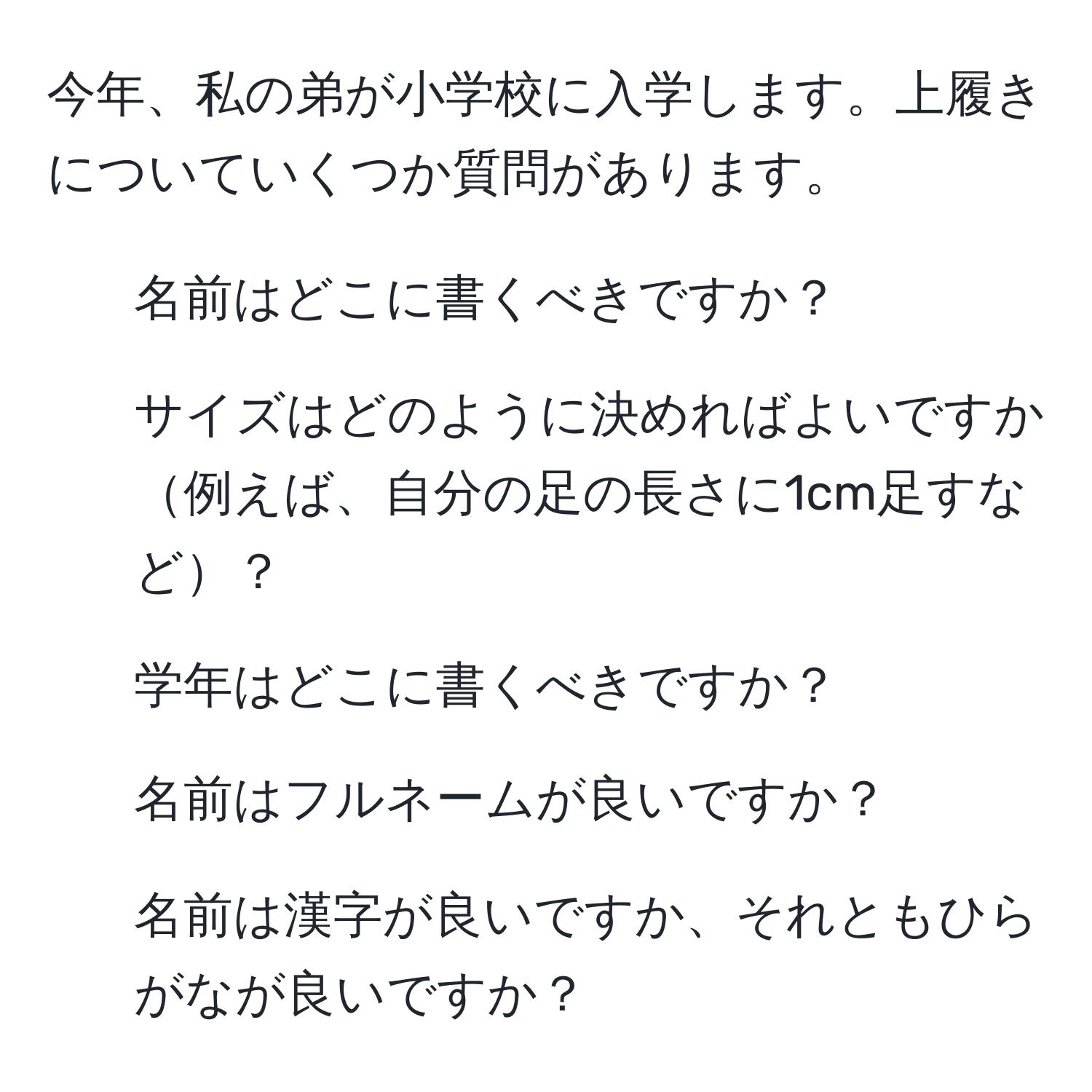 今年、私の弟が小学校に入学します。上履きについていくつか質問があります。  
1. 名前はどこに書くべきですか？  
2. サイズはどのように決めればよいですか例えば、自分の足の長さに1cm足すなど？  
3. 学年はどこに書くべきですか？  
4. 名前はフルネームが良いですか？  
5. 名前は漢字が良いですか、それともひらがなが良いですか？