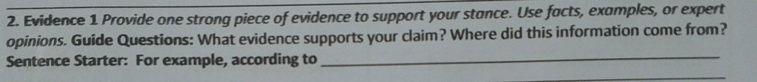 Evidence 1 Provide one strong piece of evidence to support your stance. Use facts, examples, or expert 
opinions. Guide Questions: What evidence supports your claim? Where did this information come from? 
Sentence Starter: For example, according to 
_ 
_