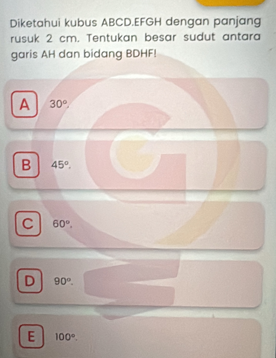 Diketahui kubus ABCD. EFGH dengan panjang
rusuk 2 cm. Tentukan besar sudut antara
garis AH dan bidang BDHF!
A 30°,
B 45°.
C 60°.
D 90^o.
E 100°.