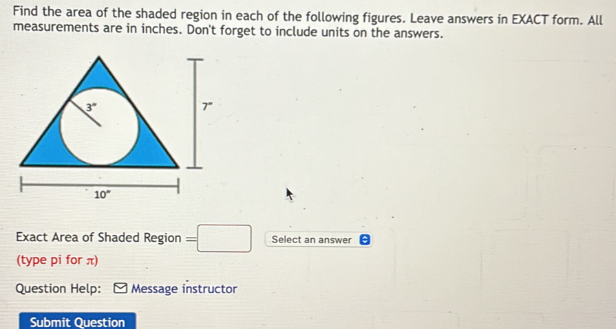 Find the area of the shaded region in each of the following figures. Leave answers in EXACT form. All
measurements are in inches. Don't forget to include units on the answers.
Exact Area of Shaded Region =□ Select an answer
(type pi for π)
Question Help: Message instructor
Submit Question