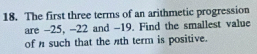 The first three terms of an arithmetic progression 
are -25, -22 and -19. Find the smallest value 
of n such that the nth term is positive.