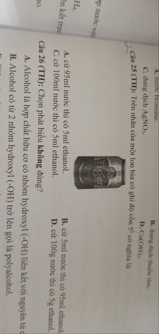 A. nước bromine.
B. dung dịch thuốc tím.
C. dung dịch AgNO_3.
D. Cu(OH)_2. 
Câu 25 (TH): Trên nhãn của một lon bia có ghi độ cồn 5^0 có nghĩa là
ợp nước với
H4.
A. cứ 95ml nước thì có 5ml ethanol. B. cứ 5ml nước thì có 95ml ethanol
ên kết trực C. cứ 100ml nước thì có 5ml ethanol. D. cứ 100g nước thì có 5g ethanol.
10.
Câu 26 (TH): Chọn phát biểu không đúng?
A. Alcohol là hợp chất hữu cơ có nhóm hydroxyl (-OH) liên kết với nguyên tử c
B. Alcohol có từ 2 nhóm hydroxyl (-OH) trở lên gọi là polyalcohol.