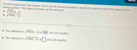 In each expression, the square root is one of several operations Identify the object to which the square root is 
being applied. This object is known as the radicand 
a. sqrt(100)(x-y)
b. sqrt(100(x-y))
a. The radicand in sqrt(100)(x-y)isoverline 100 (Do nol simpaify ) 
b. The radicand in sqrt(100(x-y)) □ (Do not simplify)