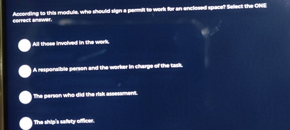 According to this module, who should sign a permit to work for an enclosed space? Select the ONE
correct answer.
All those involved in the work.
A responsible person and the worker in charge of the task.
The person who did the risk assessment.
The ship's safety officer.