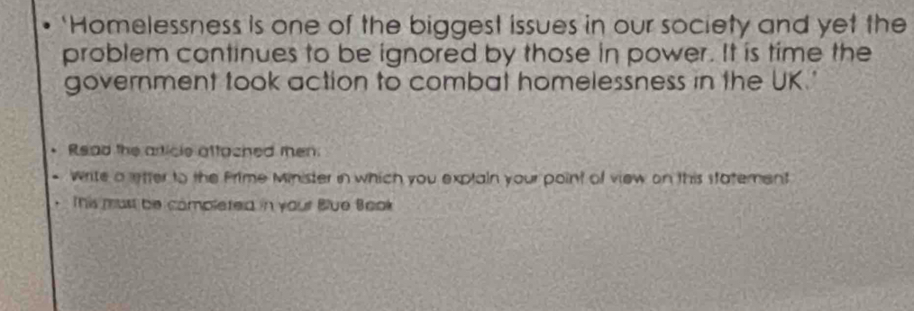 'Homelessness is one of the biggest issues in our society and yet the 
problem continues to be ignored by those in power. It is time the 
government took action to combat homelessness in the UK.' 
Read the article attached men 
write a letter to the Prime Minister in which you exptain your point of view on this statement 
This must be completed in your Blue Book