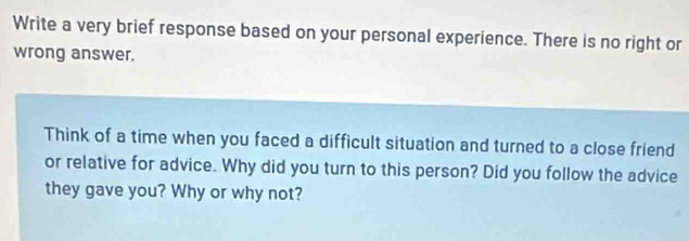 Write a very brief response based on your personal experience. There is no right or 
wrong answer. 
Think of a time when you faced a difficult situation and turned to a close friend 
or relative for advice. Why did you turn to this person? Did you follow the advice 
they gave you? Why or why not?