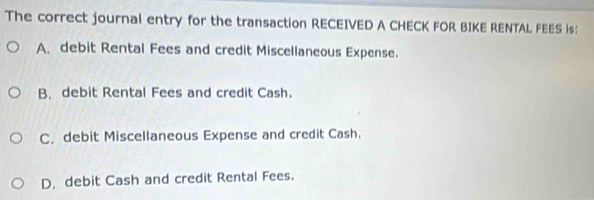 The correct journal entry for the transaction RECEIVED A CHECK FOR BIKE RENTAL FEES is:
A, debit Rental Fees and credit Miscellaneous Expense.
B, debit Rental Fees and credit Cash.
C. debit Miscellaneous Expense and credit Cash.
D. debit Cash and credit Rental Fees.