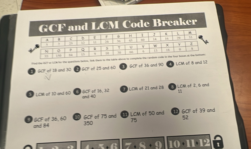 GCF and LCM Code Breaker 
A B C D E F 6 H r J K L M
5 7 25 12 M 36 45 60 14 16 29 33
N 0 P Q R S T U W X y Z
55 150 84 15 9 10 30 66 6 13 18 0
Find the GCF or UCM for the questions below, link them to the table above to complete the random code in the four boxes at the bottom: 
1 GCF of 18 and 30 2 GCF of 25 and 60 3 GCF of 36 and 90 4 LCM of 8 and 12
5 LCM of 10 and 60 6 GCF of 16, 32 7 LCM of 21 and 28 8 LCM of 2, 6 and
11
and 40
9 GCF of 36, 60 GCF of 75 and I LCM of 50 and GCF of 39 and
75
52
and 84
350
11 12 t