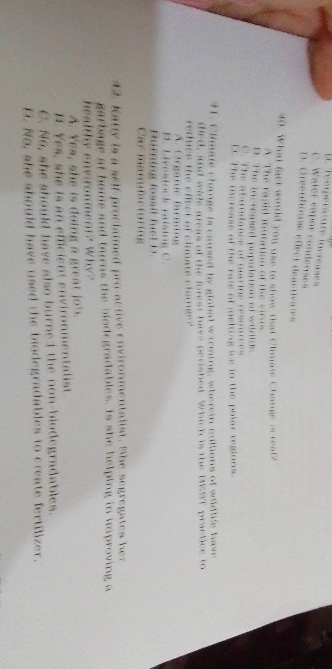 A. Température incréases
C. Water vapor condenses
D. Gréenhouse éfect déactivales
40. What fact would you uss to show that Climate Change is reat?
A. The rapid mutation of the virus.
B. The increased population of wildtts.
C. The abundancs of marine resources.
D. The inereass of the raie of melting ice in the polar regions.
41. Climale change is caused by global warming, wherein millions of wildlife have
died, and wide areas of the infest have perished. Which is the BEST practice to
reduce the effect of climate change?
A. Organie farming
B. Livestock raising C.
Hürning lossil fust D.
Car manufacturing
42. Katty is a self-proclaimed pro-active environmentalist. She segregates her
garbage at home and burns the biodegradables. Is she helping in improving a
healthy environment? Why?
A. Yes, she is doing a great job.
H. Yes, she is an efficient environmentalist.
C. No, she should have also burned the non-biodegradables.
D. No, she should have used the biodegradables to create fertilizer.