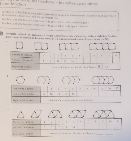 utes et les fonctions - les suites de nombres 
une fonction 
Lorsque tu recherches des régularités géométriques, regarde attentivement la position de chaque figure 
et considère la façon dont elle change chaque fois. 
Combien d'allumettes sont nécessaires à la construction de la première figure? 
Combien d'allumettes sont nécessaires à la construction de la figure suivante? 
L Complète le tableau qui correspond à chaque suite de figure faite d'allumettes. Utilise la règle de la fonction 
pour trouver le nombre d'allumettes nécessaires à la construction de chaque figure, y compris la 50°. 
a 
b 
C