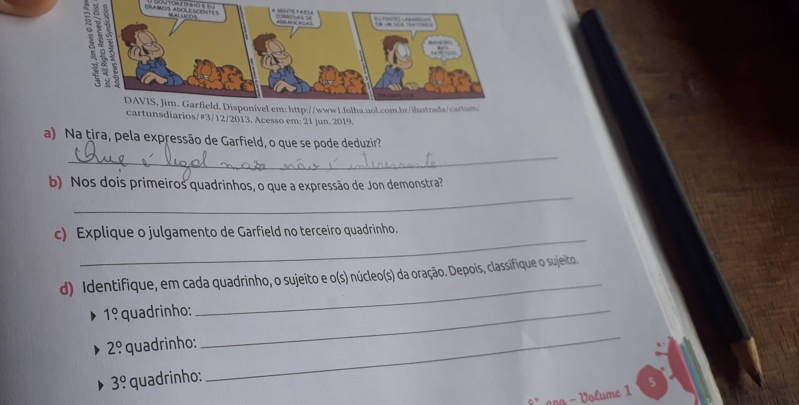 Jutorzt ho e eu
3 8 3
À a 
cartunsdiarios/#3/12/2013. Acesso em: 21 jun. 2019. 
a) Na țira, pela expressão de Garfield, o que se pode deduzir? 
_ 
_ 
b) Nos dois primeiros quadrinhos, o que a expressão de Jon demonstra? 
_ 
c) Explique o julgamento de Garfield no terceiro quadrinho. 
_ 
d) Identifique, em cada quadrinho, o sujeito e o(s) núcleo(s) da oração. Depois, classifique o sujeito.
1! quadrinho:_
2° quadrinho:
3.^circ  quadrinho: 
_
0° ano - Volume 1