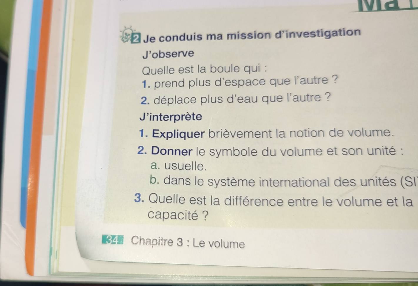 Ma 
Je conduis ma mission d'investigation 
J'observe 
Quelle est la boule qui : 
1. prend plus d'espace que l'autre ? 
2 déplace plus d'eau que l'autre ? 
J'interprète 
1. Expliquer brièvement la notion de volume. 
2. Donner le symbole du volume et son unité : 
a. usuelle. 
b. dans le système international des unités (SI 
3. Quelle est la différence entre le volume et la 
capacité ? 
Chapitre 3 : Le volume