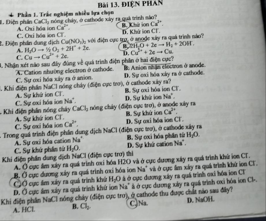 ĐIỆN PHAN
* Phần 1. Trắc nghiệm nhiều lựa chọn
1. Điện phân CaCl_2 nóng chảy, ở cathode xảy ra quả trình nào?
A. Oxi hóa ion Ca^(2+). B. Khử ion Ca^(2+).
C. Oxi hóa ion Cl. D. Khử ion Cl.
2. Điện phân dung dịch Cu(NO_3)_2 với điện cực trợ, ở anode xảy ra quá trình nào?
A. H_2Oto^1/_2O_2+2H^++2e.
B. 2H_2O+2eto H_2+2OH.
C. Cuto Cu^(2+)+2e. D. Cu^(2+)+2eto Cu.
3. Nhận xét nào sau đây đúng về quá trình điện phân ở hai điện cực?
A. Cation nhường electron ở cathode. B. Anion nhận electron ở anode.
C. Sự oxi hóa xảy ra ở anion. D. Sự oxi hóa xảy ra ở cathode.
3. Khi điện phân NaCl nóng chảy (điện cực trơ), ở cathode xảy ra?
A. Sự khứ ion Cl. B. Sự oxi hóa ion Cl.
C. Sự oxi hóa ion Na^+, D. Sự khử ion Na^+,. Khi điện phân nóng chảy CaCl_2 nóng chảy (điện cực trơ), ở anode xảy ra
A. Sự khử ion Cl. B. Sự khử ion Ca^(2+),
C. Sự oxi hóa ion Ca^(2+). D. Sự oxi hóa ion Cl.
. Trong quá trình điện phân dung dịch NaCl (điện cực trơ), ở cathode xảy ra
A. Sự oxi hóa cation Na^+ B. Sự oxi hóa phân tử H_2O.
C. Sự khứ phân tử H_2O. D. Sự khử cation Na^+,
Khi điện phân dung dịch NaCl (điện cực trơ) thì
A. Ở cực âm xây ra quá trình oxi hóa H2O và ở cực dương xây ra quá trình khử ion Cl.
B. Ở cực dương xảy ra quá trình oxi hóa ion Na^+ và ở cực âm xảy ra quá trình khử ion Cl.
CỞ cực âm xảy ra quá trình khử H_2O à ở cực dương xảy ra quá trình oxi hóa ion C
D. Ở cực âm xây ra quá trình khử ion Na^+ à ở cực dương xảy ra quá trình oxi hóa ion Cl-.
Khi điện phân NaCl nóng chảy (điện cực trơ), ở cathode thu được chất nào sau đây?
A. HCl Cl_2. C,)Na. D. NaOH.
B.