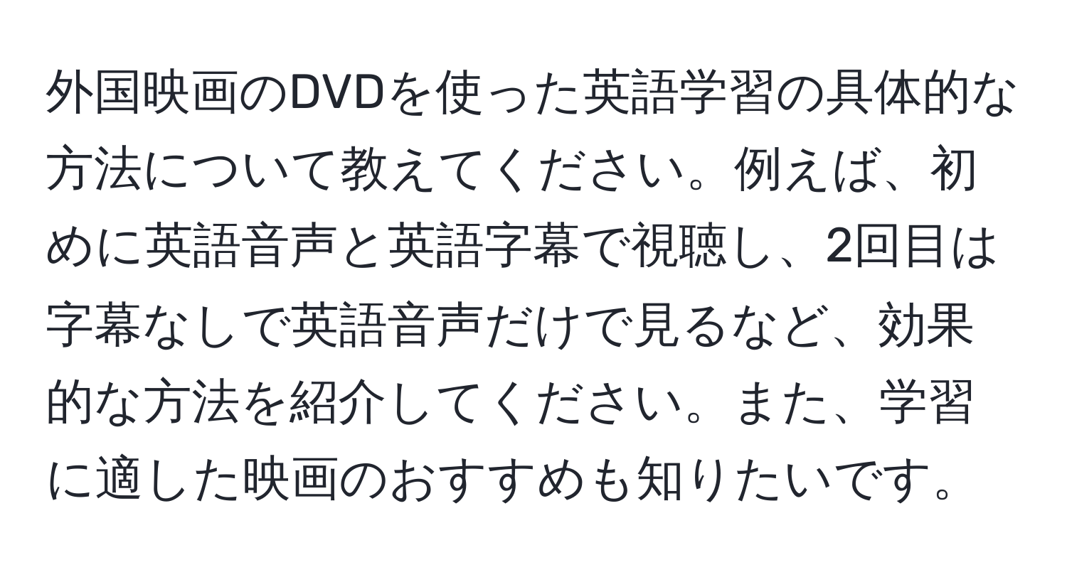 外国映画のDVDを使った英語学習の具体的な方法について教えてください。例えば、初めに英語音声と英語字幕で視聴し、2回目は字幕なしで英語音声だけで見るなど、効果的な方法を紹介してください。また、学習に適した映画のおすすめも知りたいです。