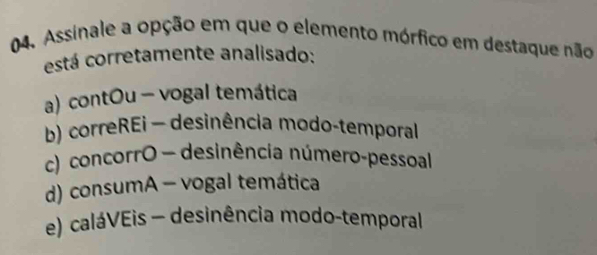 Assinale a opção em que o elemento mórfico em destaque não
está corretamente analisado:
a) contOu - vogal temática
b) correREi - desinência modo-temporal
c) concorrO - desinência número-pessoal
d) consumA - vogal temática
e) caláVEis - desinência modo-temporal