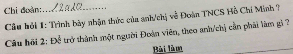 Chi đoàn:_ 
Câu hỏi 1: Trình bày nhận thức của anh/chị về Đoàn TNCS Hồ Chí Minh ? 
Câu hỏi 2: Để trở thành một người Đoàn viên, theo anh/chị cần phải làm gì ? 
Bài làm