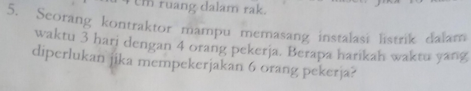 cm ruang dalam rak. 
5. Seorang kontraktor mampu memasang instalasi listrik dalam 
waktu 3 hari dengan 4 orang pekerja. Berapa harikah waktu yang 
diperlukan jika mempekerjakan 6 orang pekerja?