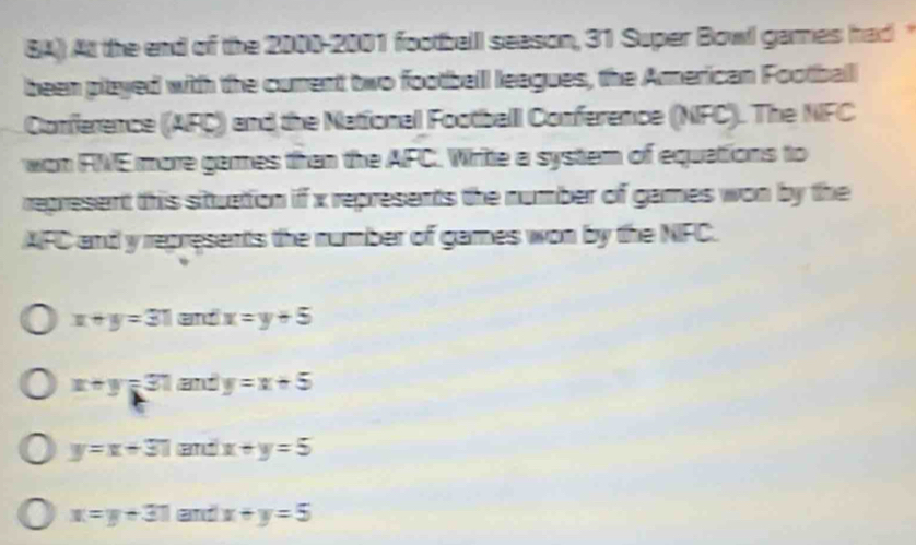 8A) At the end of the 2000-2001 footballl season, 31 Super Bowl games had 
been played with the current two football leagues, the American Football
Conference (AFC) and the National Footballl Conference (NFC). The NFC
won FNE more games than the AFC. Write a system of equations to
represent this situattion if x represents the number of games won by the
AFC and y represents the number of games won by the NFC.
x+y=31 and x=y+5
x+y=31 and y=x+5
y=x+31 and x+y=5
x=y+31 and x+y=5