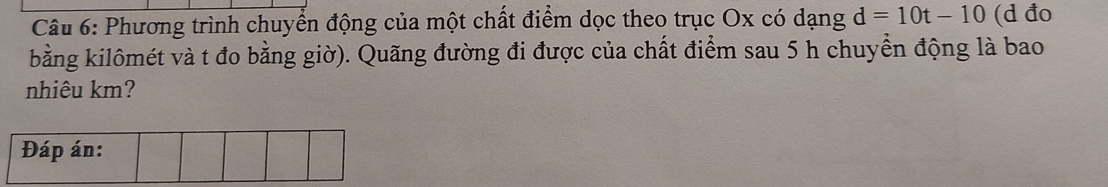 Phương trình chuyển động của một chất điểm dọc theo trục Ox có dạng d=10t-10 (d đo 
bằng kilômét và t đo bằng giờ). Quãng đường đi được của chất điểm sau 5 h chuyển động là bao 
nhiêu km?