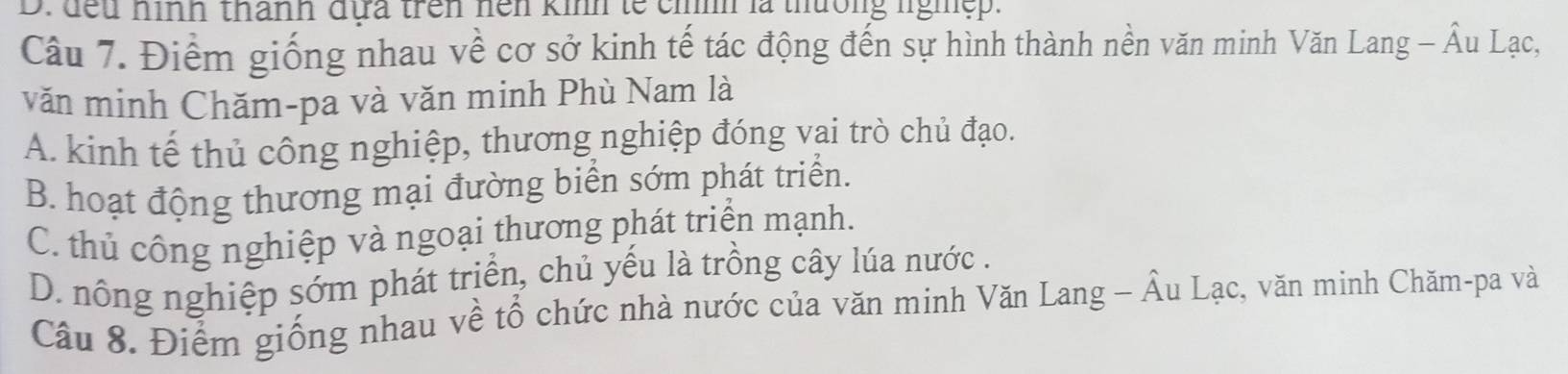 đếu hình thành đựa trên hện kinh lế cỉíh là thường lghệp.
Câu 7. Điểm giống nhau về cơ sở kinh tế tác động đến sự hình thành nền văn minh Văn Lang - Âu Lạc,
văn minh Chăm-pa và văn minh Phù Nam là
A. kinh tế thủ công nghiệp, thương nghiệp đóng vai trò chủ đạo.
B. hoạt động thương mại đường biển sớm phát triển.
C. thủ công nghiệp và ngoại thương phát triển mạnh.
D. nông nghiệp sớm phát triển, chủ yếu là trồng cây lúa nước .
Câu 8. Điểm giống nhau về tổ chức nhà nước của văn minh Văn Lang - Âu Lạc, văn minh Chăm-pa và