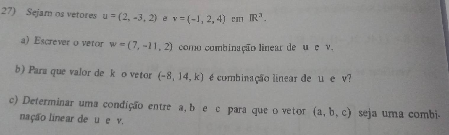 Sejam os vetores u=(2,-3,2) e v=(-1,2,4) em IR^3. 
a) Escrever o vetor w=(7,-11,2) como combinação linear de u e v. 
b) Para que valor de k o vetor (-8,14,k) é combinação linear de u e v? 
c) Determinar uma condição entre a, b e c para que o vetor (a,b,c) seja uma combi. 
nação linear de u e v.