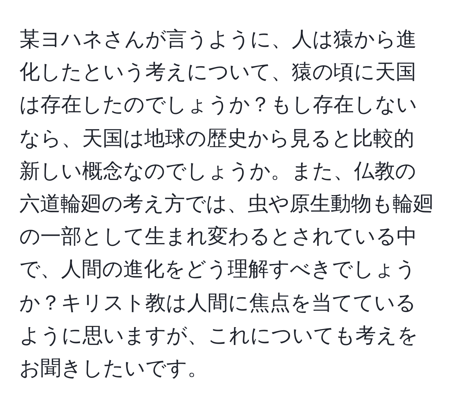 某ヨハネさんが言うように、人は猿から進化したという考えについて、猿の頃に天国は存在したのでしょうか？もし存在しないなら、天国は地球の歴史から見ると比較的新しい概念なのでしょうか。また、仏教の六道輪廻の考え方では、虫や原生動物も輪廻の一部として生まれ変わるとされている中で、人間の進化をどう理解すべきでしょうか？キリスト教は人間に焦点を当てているように思いますが、これについても考えをお聞きしたいです。