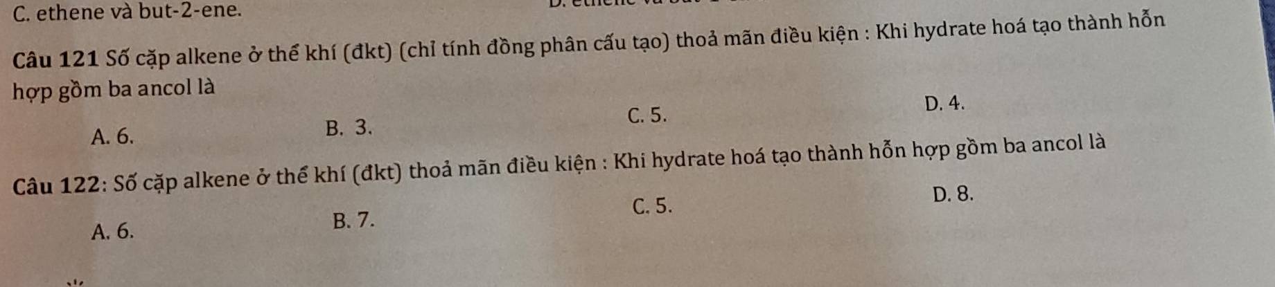 C. ethene và but -2 -ene.
Câu 121 Số cặp alkene ở thể khí (đkt) (chỉ tính đồng phân cấu tạo) thoả mãn điều kiện : Khi hydrate hoá tạo thành hỗn
hợp gồm ba ancol là
A. 6.
B. 3. C. 5.
D. 4.
Câu 122: Số cặp alkene ở thể khí (đkt) thoả mãn điều kiện : Khi hydrate hoá tạo thành hỗn hợp gồm ba ancol là
C. 5.
D. 8.
A. 6.
B. 7.