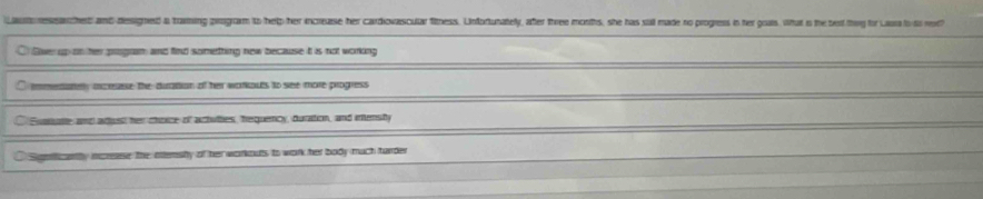 Lautressarched and dessigned a traming program to help her increasse her cardovascular fitness. Unfordunately, after three months, she has suil made no progress in her goas. What is the best thg for Laura to io ved
① lver up on her program and find something new because it is not working
C emmedatey oxcesese the duration of her warkoues to see more progress
① Ewasute and arust her choice of actuttes, hequercy, duration, and imensity
Sigerficently increase the attershy of her workouts to work her body much turder