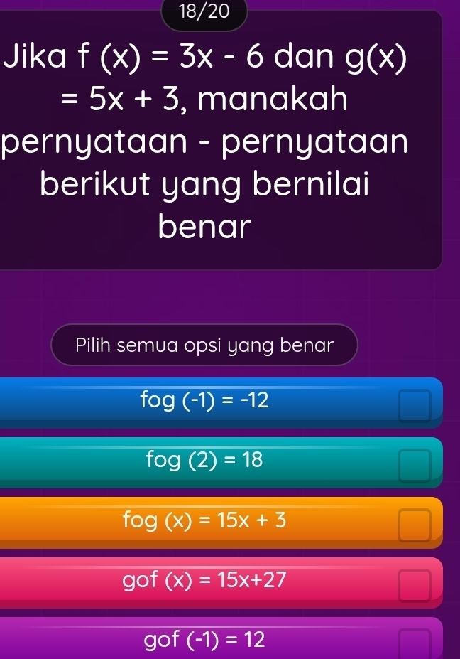 18/20
Jika f(x)=3x-6 dan g(x)
=5x+3 , manakah
pernyataan - pernyataan
berikut yang bernilai
benar
Pilih semua opsi yang benar
fog(-1)=-12
fog(2)=18
fog(x)=15x+3
gof° (x)=15x+27
gof (-1)=12