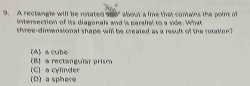 A rectangle will be rotated t80" about a line that contains the point of
intersection of its diagonals and is parallel to a side. What
three-dimensional shape will be created as a result of the rotation?
(A) a cube
B) a rectangular prism
C) a cylinder
(D) a sphere