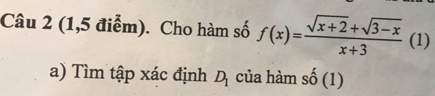 (1,5 điểm). Cho hàm số f(x)= (sqrt(x+2)+sqrt(3-x))/x+3  (1) 
a) Tìm tập xác định D_1 của hàm số (1)