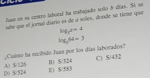 V1
Juan en su centro laboral ha trabajado solo b días. Si se
sabe que el jornal diario es de a soles, donde se tiene que
log _3a=4
log _b64=3
¿Cuánto ha recibido Juan por los días laborados?
A) S/126 B) S/324 C) S/432
D) S/524 E) S/583