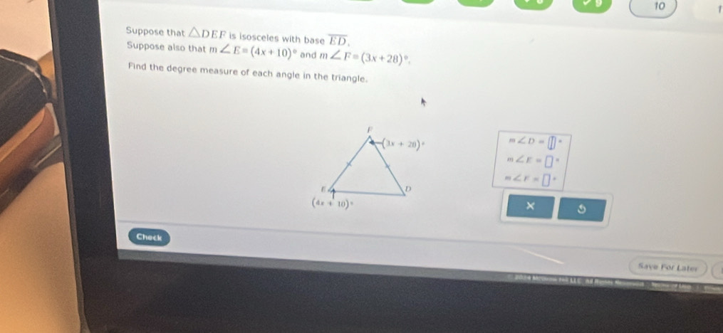 10 1
Suppose that △ DEF is isosceles with base overline ED.
Suppose also that m∠ E=(4x+10)^circ  and m∠ F=(3x+28)^circ .
Find the degree measure of each angle in the triangle.
m∠ D=□°
m∠ E=□°
m∠ r=□°
×
Check
Save For Later