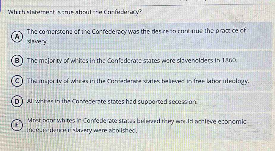 Which statement is true about the Confederacy?
The cornerstone of the Confederacy was the desire to continue the practice of
A
slavery.
B) The majority of whites in the Confederate states were slaveholders in 1860.
C) The majority of whites in the Confederate states believed in free labor ideology.
D All whites in the Confederate states had supported secession.
E Most poor whites in Confederate states believed they would achieve economic
independence if slavery were abolished.